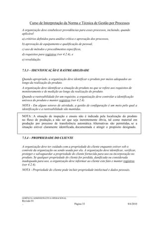 Curso de Interpretação da Norma e Técnica de Gestão por Processos
A organização deve estabelecer providências para esses processos, incluindo, quando
aplicável
a) critérios definidos para análise crítica e aprovação dos processos,
b) aprovação de equipamento e qualificação de pessoal,
c) uso de métodos e procedimentos específicos,
d) requisitos para registros (ver 4.2.4), e
e) revalidação.


7.5.3 – IDENTIFICAÇÃO E RASTREABILIDADE

Quando apropriado, a organização deve identificar o produto por meios adequados ao
longo da realização do produto.
A organização deve identificar a situação do produto no que se refere aos requisitos de
monitoramento e de medição ao longo da realização do produto.
Quando a rastreabilidade for um requisito, a organização deve controlar a identificação
unívoca do produto e manter registros (ver 4.2.4).
NOTA - Em alguns setores de atividade, a gestão de configuração é um meio pelo qual a
identificação e a rastreabilidade são mantidas.

NOTA : A situação de inspeção e ensaio não é indicada pela localização do produto
no fluxo de produção, a não ser que seja inerentemente óbvia, tal como material em
produção por processo de transferência automática. Alternativas são permitidas, se a
situação estiver claramente identificada, documentada e atingir o propósito designado.


7.5.4 – PROPRIEDADE DO CLIENTE

A organização deve ter cuidado com a propriedade do cliente enquanto estiver sob o
controle da organização ou sendo usada por ela. A organização deve identificar, verificar,
proteger e salvaguardar a propriedade do cliente fornecida para uso ou incorporação no
produto. Se qualquer propriedade do cliente for perdida, danificada ou considerada
inadequada para uso, a organização deve informar ao cliente este fato e manter registros
(ver 4.2.4).
NOTA - Propriedade do cliente pode incluir propriedade intelectual e dados pessoais.




______________________________________________________________________________________________________________
GERÊNCIA ADMINISTRATIVA OPERACIONAL
Revisão 01
..                                                Página 33                                          8/6/2010
 