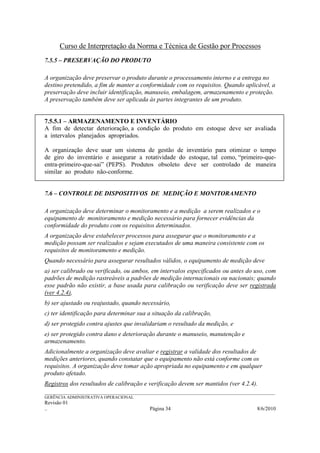 Curso de Interpretação da Norma e Técnica de Gestão por Processos
7.5.5 – PRESERVAÇÃO DO PRODUTO

A organização deve preservar o produto durante o processamento interno e a entrega no
destino pretendido, a fim de manter a conformidade com os requisitos. Quando aplicável, a
preservação deve incluir identificação, manuseio, embalagem, armazenamento e proteção.
A preservação também deve ser aplicada às partes integrantes de um produto.


7.5.5.1 – ARMAZENAMENTO E INVENTÁRIO
A fim de detectar deterioração, a condição do produto em estoque deve ser avaliada
a intervalos planejados apropriados.

A organização deve usar um sistema de gestão de inventário para otimizar o tempo
de giro do inventário e assegurar a rotatividade do estoque, tal como, “primeiro-que-
entra-primeiro-que-sai” (PEPS). Produtos obsoleto deve ser controlado de maneira
similar ao produto não-conforme.


7.6 – CONTROLE DE DISPOSITIVOS DE MEDIÇÃO E MONITORAMENTO

A organização deve determinar o monitoramento e a medição a serem realizados e o
equipamento de monitoramento e medição necessário para fornecer evidências da
conformidade do produto com os requisitos determinados.
A organização deve estabelecer processos para assegurar que o monitoramento e a
medição possam ser realizados e sejam executados de uma maneira consistente com os
requisitos de monitoramento e medição.
Quando necessário para assegurar resultados válidos, o equipamento de medição deve
a) ser calibrado ou verificado, ou ambos, em intervalos especificados ou antes do uso, com
padrões de medição rastreáveis a padrões de medição internacionais ou nacionais; quando
esse padrão não existir, a base usada para calibração ou verificação deve ser registrada
(ver 4.2.4),
b) ser ajustado ou reajustado, quando necessário,
c) ter identificação para determinar sua a situação da calibração,
d) ser protegido contra ajustes que invalidariam o resultado da medição, e
e) ser protegido contra dano e deterioração durante o manuseio, manutenção e
armazenamento.
Adicionalmente a organização deve avaliar e registrar a validade dos resultados de
medições anteriores, quando constatar que o equipamento não está conforme com os
requisitos. A organização deve tomar ação apropriada no equipamento e em qualquer
produto afetado.
Registros dos resultados de calibração e verificação devem ser mantidos (ver 4.2.4).
______________________________________________________________________________________________________________
GERÊNCIA ADMINISTRATIVA OPERACIONAL
Revisão 01
..                                                Página 34                                          8/6/2010
 