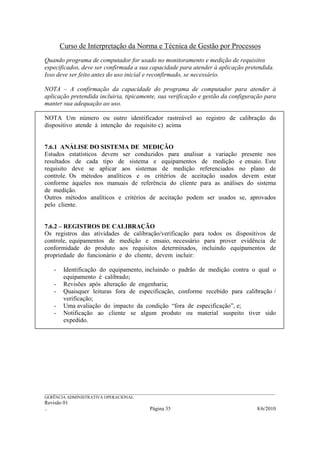 Curso de Interpretação da Norma e Técnica de Gestão por Processos
Quando programa de computador for usado no monitoramento e medição de requisitos
especificados, deve ser confirmada a sua capacidade para atender à aplicação pretendida.
Isso deve ser feito antes do uso inicial e reconfirmado, se necessário.

NOTA – A confirmação da capacidade do programa de computador para atender à
aplicação pretendida incluiria, tipicamente, sua verificação e gestão da configuração para
manter sua adequação ao uso.

NOTA Um número ou outro identificador rastreável ao registro de calibração do
dispositivo atende à intenção do requisito c) acima


7.6.1 ANÁLISE DO SISTEMA DE MEDIÇÃO
Estudos estatísticos devem ser conduzidos para analisar a variação presente nos
resultados de cada tipo de sistema e equipamentos de medição e ensaio. Este
requisito deve se aplicar aos sistemas de medição referenciados no plano de
controle. Os métodos analíticos e os critérios de aceitação usados devem estar
conforme àqueles nos manuais de referência do cliente para as análises do sistema
de medição.
Outros métodos analíticos e critérios de aceitação podem ser usados se, aprovados
pelo cliente.


7.6.2 – REGISTROS DE CALIBRAÇÃO
Os registros das atividades de calibração/verificação para todos os dispositivos de
controle, equipamentos de medição e ensaio, necessário para prover evidência de
conformidade do produto aos requisitos determinados, incluindo equipamentos de
propriedade do funcionário e do cliente, devem incluir:

    -    Identificação do equipamento, incluindo o padrão de medição contra o qual o
         equipamento é calibrado;
    -    Revisões após alteração de engenharia;
    -    Quaisquer leituras fora de especificação, conforme recebido para calibração /
         verificação;
    -    Uma avaliação do impacto da condição “fora de especificação”, e;
    -    Notificação ao cliente se algum produto ou material suspeito tiver sido
         expedido.




______________________________________________________________________________________________________________
GERÊNCIA ADMINISTRATIVA OPERACIONAL
Revisão 01
..                                                Página 35                                          8/6/2010
 