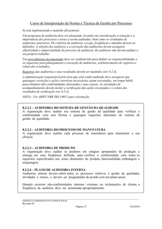 Curso de Interpretação da Norma e Técnica de Gestão por Processos
b) está implementado e mantido eficazmente.
Um programa de auditoria deve ser planejado, levando em consideração a situação e a
importância dos processos e áreas a serem auditadas, bem como os resultados de
auditorias anteriores. Os critérios da auditoria, escopo, freqüência e métodos devem ser
definidos. A seleção dos auditores e a execução das auditorias devem assegurar
objetividade e imparcialidade do processo de auditoria. Os auditores não devem auditar o
seu próprio trabalho.
Um procedimento documentado deve ser estabelecido para definir as responsabilidades e
os requisitos para planejamento e execução de auditorias, estabelecimento de registros e
relato dos resultados.
Registros das auditorias e seus resultados devem ser mantidos (ver 4.2.4).
A administração responsável pela área que está sendo auditada deve assegurar que
quaisquer correções e ações corretivas necessárias sejam executadas, em tempo hábil,
para eliminar não-conformidades detectadas e suas causas. As atividades de
acompanhamento devem incluir a verificação das ações executadas e o relato dos
resultados de verificação (ver 8.5.2).
NOTA - Ver ABNT NBR ISO 19011 para orientação.


8.2.2.1 – AUDITORIA DO SISTEMA DE GESTÃO DA QUALIDADE
A organização deve auditar seu sistema de gestão da qualidade para verificar a
conformidade com esta Norma e quaisquer requisitos adicionais do sistema de
gestão da qualidade.


8.2.2.2 – AUDITORIA DO PROCESSO DE MANUFATURA
A organização deve auditar cada processo de manufatura para determinar a sua
eficácia.


8.2.2.3 – AUDITORIA DE PRODUTO
A organização deve auditar os produtos em estágios apropriados de produção e
entrega, em uma freqüência definida, para verificar a conformidade com todos os
requisitos especificados, tais como dimensões do produto, funcionalidade, embalagem e
etiquetagem.

8.2.2.4 – PLANO DE AUDITORIA INTERNA
Auditorias interna devem cobrir todos os processos relativos à gestão da qualidade,
atividades e turnos, e devem ser programadas de acordo com um plano anual.

Quando ocorrem não-conformidades internas / externas ou reclamações de cliente, a
freqüência da auditoria deve ser aumentada apropriadamente.


______________________________________________________________________________________________________________
GERÊNCIA ADMINISTRATIVA OPERACIONAL
Revisão 01
..                                                Página 37                                          8/6/2010
 