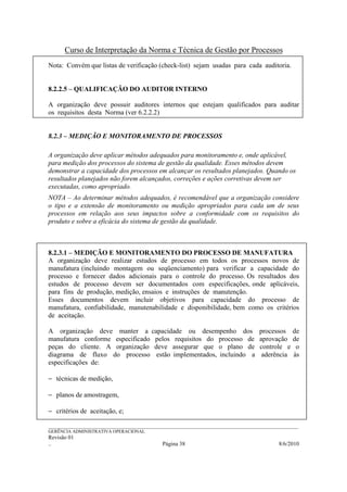 Curso de Interpretação da Norma e Técnica de Gestão por Processos
Nota: Convém que listas de verificação (check-list) sejam usadas para cada auditoria.


8.2.2.5 – QUALIFICAÇÃO DO AUDITOR INTERNO

A organização deve possuir auditores internos que estejam qualificados para auditar
os requisitos desta Norma (ver 6.2.2.2)


8.2.3 – MEDIÇÃO E MONITORAMENTO DE PROCESSOS

A organização deve aplicar métodos adequados para monitoramento e, onde aplicável,
para medição dos processos do sistema de gestão da qualidade. Esses métodos devem
demonstrar a capacidade dos processos em alcançar os resultados planejados. Quando os
resultados planejados não forem alcançados, correções e ações corretivas devem ser
executadas, como apropriado.
NOTA – Ao determinar métodos adequados, é recomendável que a organização considere
o tipo e a extensão de monitoramento ou medição apropriados para cada um de seus
processos em relação aos seus impactos sobre a conformidade com os requisitos do
produto e sobre a eficácia do sistema de gestão da qualidade.



8.2.3.1 – MEDIÇÃO E MONITORAMENTO DO PROCESSO DE MANUFATURA
A organização deve realizar estudos de processo em todos os processos novos de
manufatura (incluindo montagem ou seqüenciamento) para verificar a capacidade do
processo e fornecer dados adicionais para o controle do processo. Os resultados dos
estudos de processo devem ser documentados com especificações, onde aplicáveis,
para fins de produção, medição, ensaios e instruções de manutenção.
Esses documentos devem incluir objetivos para capacidade do processo de
manufatura, confiabilidade, manutenabilidade e disponibilidade, bem como os critérios
de aceitação.

A organização deve manter a capacidade ou desempenho dos                                    processos      de
manufatura conforme especificado pelos requisitos do processo de                            aprovação      de
peças do cliente. A organização deve assegurar que o plano de                               controle e      o
diagrama de fluxo do processo estão implementados, incluindo a                               aderência     às
especificações de:

− técnicas de medição,

− planos de amostragem,

− critérios de aceitação, e;

______________________________________________________________________________________________________________
GERÊNCIA ADMINISTRATIVA OPERACIONAL
Revisão 01
..                                                Página 38                                          8/6/2010
 