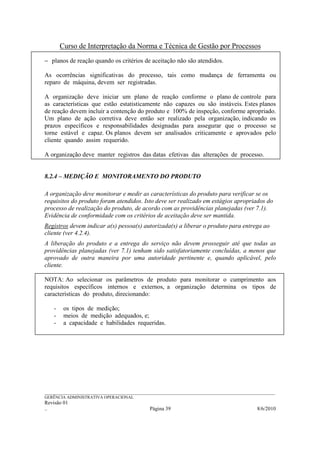 Curso de Interpretação da Norma e Técnica de Gestão por Processos
− planos de reação quando os critérios de aceitação não são atendidos.

As ocorrências significativas do processo, tais como mudança de ferramenta ou
reparo de máquina, devem ser registradas.

A organização deve iniciar um plano de reação conforme o plano de controle para
as características que estão estatisticamente não capazes ou são instáveis. Estes planos
de reação devem incluir a contenção do produto e 100% de inspeção, conforme apropriado.
Um plano de ação corretiva deve então ser realizado pela organização, indicando os
prazos específicos e responsabilidades designadas para assegurar que o processo se
torne estável e capaz. Os planos devem ser analisados criticamente e aprovados pelo
cliente quando assim requerido.

A organização deve manter registros das datas efetivas das alterações de processo.


8.2.4 – MEDIÇÃO E MONITORAMENTO DO PRODUTO

A organização deve monitorar e medir as características do produto para verificar se os
requisitos do produto foram atendidos. Isto deve ser realizado em estágios apropriados do
processo de realização do produto, de acordo com as providências planejadas (ver 7.1).
Evidência de conformidade com os critérios de aceitação deve ser mantida.
Registros devem indicar a(s) pessoa(s) autorizada(s) a liberar o produto para entrega ao
cliente (ver 4.2.4).
A liberação do produto e a entrega do serviço não devem prosseguir até que todas as
providências planejadas (ver 7.1) tenham sido satisfatoriamente concluídas, a menos que
aprovado de outra maneira por uma autoridade pertinente e, quando aplicável, pelo
cliente.

NOTA: Ao selecionar os parâmetros de produto para monitorar o cumprimento aos
requisitos específicos internos e externos, a organização determina os tipos de
características do produto, direcionando:

    -    os tipos de medição;
    -    meios de medição adequados, e;
    -    a capacidade e habilidades requeridas.




______________________________________________________________________________________________________________
GERÊNCIA ADMINISTRATIVA OPERACIONAL
Revisão 01
..                                                Página 39                                          8/6/2010
 