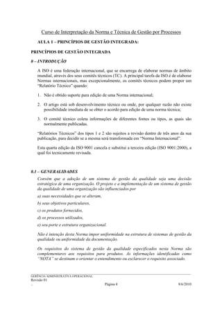 Curso de Interpretação da Norma e Técnica de Gestão por Processos
    AULA 1 – PRINCÍPIOS DE GESTÃO INTEGRADA:

PRINCÍPIOS DE GESTÃO INTEGRADA

0 – INTRODUÇÃO

    A ISO é uma federação internacional, que se encarrega de elaborar normas de âmbito
    mundial, através dos seus comitês técnicos (TC). A principal tarefa da ISO é de elaborar
    Normas internacionais, mas excepcionalmente, os comitês técnicos podem propor um
    “Relatório Técnico” quando:

    1. Não é obtido suporte para edição de uma Norma internacional;

    2. O artigo está sob desenvolvimento técnico ou onde, por qualquer razão não existe
       possibilidade imediata de se obter o acordo para edição de uma norma técnica;

    3. O comitê técnico coleta informações de diferentes fontes ou tipos, as quais são
       normalmente publicadas.

    “Relatórios Técnicos” dos tipos 1 e 2 são sujeitos a revisão dentro de três anos da sua
    publicação, para decidir se a mesma será transformada em “Norma Internacional”.

    Esta quarta edição da ISO 9001 cancela e substitui a terceira edição (ISO 9001:2000), a
    qual foi tecnicamente revisada.



0.1 – GENERALIDADES
    Convém que a adoção de um sistema de gestão da qualidade seja uma decisão
    estratégica de uma organização. O projeto e a implementação de um sistema de gestão
    da qualidade de uma organização são influenciados por
    a) suas necessidades que se alteram,
    b) seus objetivos particulares,
    c) os produtos fornecidos,
    d) os processos utilizados,
    e) seu porte e estrutura organizacional.

    Não é intenção desta Norma impor uniformidade na estrutura de sistemas de gestão da
    qualidade ou uniformidade da documentação.

    Os requisitos do sistema de gestão da qualidade especificados nesta Norma são
    complementares aos requisitos para produtos. As informações identificadas como
    “NOTA” se destinam o orientar o entendimento ou esclarecer o requisito associado.


______________________________________________________________________________________________________________
GERÊNCIA ADMINISTRATIVA OPERACIONAL
Revisão 01
..                                                Página 4                                           8/6/2010
 