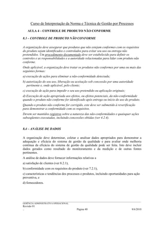 Curso de Interpretação da Norma e Técnica de Gestão por Processos
    AULA 4 – CONTROLE DE PRODUTO NÃO CONFORME

8.3 – CONTROLE DE PRODUTO NÃO CONFORME

A organização deve assegurar que produtos que não estejam conformes com os requisitos
do produto sejam identificados e controlados para evitar seu uso ou entrega não
pretendidos. Um procedimento documentado deve ser estabelecido para definir os
controles e as responsabilidades e a autoridade relacionadas para lidar com produto não
conforme.
Onde aplicável, a organização deve tratar os produtos não conformes por uma ou mais das
seguintes formas:
a) execução de ações para eliminar a não-conformidade detectada;
b) autorização do seu uso, liberação ou aceitação sob concessão por uma autoridade
   pertinente e, onde aplicável, pelo cliente;
c) execução de ação para impedir o seu uso pretendido ou aplicação originais;
d) Execução de ação apropriada aos efeitos, ou efeitos potenciais, da não-conformidade
quando o produto não conforme for identificado após entrega ou início do uso do produto.
Quando o produto não conforme for corrigido, este deve ser submetido à reverificação
para demonstrar a conformidade com os requisitos.
Devem ser mantidos registros sobre a natureza das não-conformidades e quaisquer ações
subseqüentes executadas, incluindo concessões obtidas (ver 4.2.4).


8.4 – ANÁLISE DE DADOS

A organização deve determinar, coletar e analisar dados apropriados para demonstrar a
adequação e eficácia do sistema de gestão da qualidade e para avaliar onde melhoria
contínua da eficácia do sistema de gestão da qualidade pode ser feita. Isto deve incluir
dados gerados como resultado do monitoramento e da medição e de outras fontes
pertinentes.
A análise de dados deve fornecer informações relativas a
a) satisfação de clientes (ver 8.2.1),
b) conformidade com os requisitos do produto (ver 7.2.1),
c) características e tendências dos processos e produtos, incluindo oportunidades para ação
preventiva, e
d) fornecedores.




______________________________________________________________________________________________________________
GERÊNCIA ADMINISTRATIVA OPERACIONAL
Revisão 01
..                                                Página 40                                          8/6/2010
 