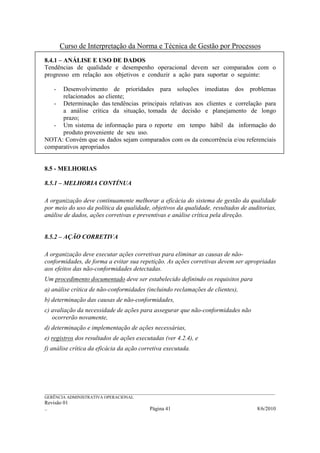 Curso de Interpretação da Norma e Técnica de Gestão por Processos
8.4.1 – ANÁLISE E USO DE DADOS
Tendências de qualidade e desempenho operacional devem ser comparados com o
progresso em relação aos objetivos e conduzir a ação para suportar o seguinte:

    - Desenvolvimento de prioridades para soluções imediatas dos problemas
      relacionados ao cliente;
   - Determinação das tendências principais relativas aos clientes e correlação para
      a análise crítica da situação, tomada de decisão e planejamento de longo
      prazo;
   - Um sistema de informação para o reporte em tempo hábil da informação do
      produto proveniente de seu uso.
NOTA: Convém que os dados sejam comparados com os da concorrência e/ou referenciais
comparativos apropriados


8.5 - MELHORIAS

8.5.1 – MELHORIA CONTÍNUA

A organização deve continuamente melhorar a eficácia do sistema de gestão da qualidade
por meio do uso da política da qualidade, objetivos da qualidade, resultados de auditorias,
análise de dados, ações corretivas e preventivas e análise crítica pela direção.


8.5.2 – AÇÃO CORRETIVA

A organização deve executar ações corretivas para eliminar as causas de não-
conformidades, de forma a evitar sua repetição. As ações corretivas devem ser apropriadas
aos efeitos das não-conformidades detectadas.
Um procedimento documentado deve ser estabelecido definindo os requisitos para
a) análise crítica de não-conformidades (incluindo reclamações de clientes),
b) determinação das causas de não-conformidades,
c) avaliação da necessidade de ações para assegurar que não-conformidades não
   ocorrerão novamente,
d) determinação e implementação de ações necessárias,
e) registros dos resultados de ações executadas (ver 4.2.4), e
f) análise crítica da eficácia da ação corretiva executada.




______________________________________________________________________________________________________________
GERÊNCIA ADMINISTRATIVA OPERACIONAL
Revisão 01
..                                                Página 41                                          8/6/2010
 