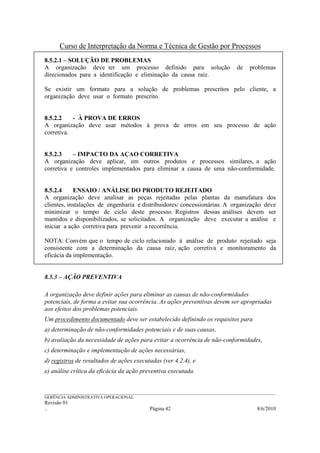 Curso de Interpretação da Norma e Técnica de Gestão por Processos
8.5.2.1 – SOLUÇÃO DE PROBLEMAS
A organização deve ter um processo definido para solução                                   de    problemas
direcionados para a identificação e eliminação da causa raiz.

Se existir um formato para a solução de problemas prescritos pelo cliente, a
organização deve usar o formato prescrito.


8.5.2.2    - À PROVA DE ERROS
A organização deve usar métodos à prova de erros em seu processo de ação
corretiva.


8.5.2.3    – IMPACTO DA AÇAO CORRETIVA
A organização deve aplicar, em outros produtos e processos similares, a ação
corretiva e controles implementados para eliminar a causa de uma não-conformidade.


8.5.2.4     ENSAIO / ANÁLISE DO PRODUTO REJEITADO
A organização deve analisar as peças rejeitadas pelas plantas da manufatura dos
clientes, instalações de engenharia e distribuidores/ concessionárias. A organização deve
minimizar o tempo de ciclo deste processo. Registros dessas análises devem ser
mantidos e disponibilizados, se solicitados. A organização deve executar a análise e
iniciar a ação corretiva para prevenir a recorrência.

NOTA: Convém que o tempo de ciclo relacionado à análise de produto rejeitado seja
consistente com a determinação da causa raiz, ação corretiva e monitoramento da
eficácia da implementação.


8.5.3 – AÇÃO PREVENTIVA

A organização deve definir ações para eliminar as causas de não-conformidades
potenciais, de forma a evitar sua ocorrência. As ações preventivas devem ser apropriadas
aos efeitos dos problemas potenciais.
Um procedimento documentado deve ser estabelecido definindo os requisitos para
a) determinação de não-conformidades potenciais e de suas causas,
b) avaliação da necessidade de ações para evitar a ocorrência de não-conformidades,
c) determinação e implementação de ações necessárias,
d) registros de resultados de ações executadas (ver 4.2.4), e
e) análise crítica da eficácia da ação preventiva executada.


______________________________________________________________________________________________________________
GERÊNCIA ADMINISTRATIVA OPERACIONAL
Revisão 01
..                                                Página 42                                          8/6/2010
 