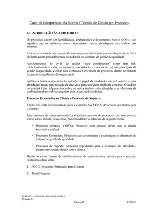 Curso de Interpretação da Norma e Técnica de Gestão por Processos

    9.1 INTRODUÇÃO ÀS AUDITORIAS

    Os processos devem ser identificados, estabelecidos e documentos para os COP’s. Isto
    significa que os auditores devem desenvolver novas abordagens para auditar tais
    sistemas.

    Eles necessitarão de ser capazes de usar mapeamento de processos e diagramas de fluxo
    tão bem quanto procedimentos na auditoria de sistemas de gestão da qualidade.

    Adicionamento, ao invés de auditar “para atendimento” como tem sido
    tradicionalmente o caso, os auditores necessitarão ter em mente os oito princípios da
    gestão da qualidade, e olhar para a eficácia e eficiência de processos dentro do sistema
    de gestão da qualidade da organização.

    Auditores também necessitarão entender o papel da mediação em dar suporte a uma
    abordagem fatual para tomada de decisão e para assegurar melhoria contínua. O auditor
    necessitará fazer julgamentos sobre se metas tenham sido atingidas e os objetivos da
    qualidade tenham sido alcançados pela organização auditada.

    Processos Orientados ao Cliente e Processos de Suporte:

    Existe uma forte recomendação para a estrutura dos COP’S (Processos orientados para
    o cliente).

    Essa estrutura de processos enfatiza o estabelecimento de processos que tem contato
    direto com o cliente, nesse caso, podemos definir a estrutura da seguinte forma:

             Processos centrais (COP’S): Processos com contato direto com o cliente
             (entradas e saídas)

             Processos Gerenciais: Processos que determinam e estabelecem as diretrizes do
             sistema de gestão da qualidade

             Processos de Suporte: processos importantes para a execução das atividades,
             porem sem contato direto com o cliente.

    Dentre as várias formas de estabelecimento de uma estrutura voltada para o sucesso,
    destacamos duas delas:

    1. POC’S (Processo Orientados para Cliente)

    2. Turtle Diagram




______________________________________________________________________________________________________________
GERÊNCIA ADMINISTRATIVA OPERACIONAL
Revisão 01
..                                                Página 43                                          8/6/2010
 