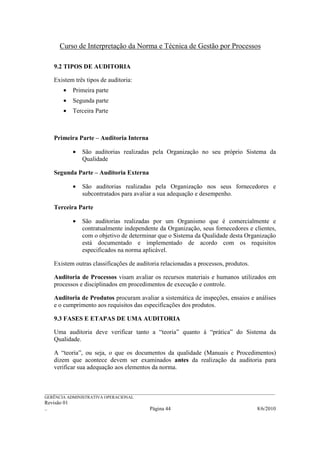 Curso de Interpretação da Norma e Técnica de Gestão por Processos

    9.2 TIPOS DE AUDITORIA

    Existem três tipos de auditoria:
        •    Primeira parte
        •    Segunda parte
        •    Terceira Parte



    Primeira Parte – Auditoria Interna

             •   São auditorias realizadas pela Organização no seu próprio Sistema da
                 Qualidade

    Segunda Parte – Auditoria Externa

             •   São auditorias realizadas pela Organização nos seus fornecedores e
                 subcontratados para avaliar a sua adequação e desempenho.

    Terceira Parte

             •   São auditorias realizadas por um Organismo que é comercialmente e
                 contratualmente independente da Organização, seus fornecedores e clientes,
                 com o objetivo de determinar que o Sistema da Qualidade desta Organização
                 está documentado e implementado de acordo com os requisitos
                 especificados na norma aplicável.

    Existem outras classificações de auditoria relacionadas a processos, produtos.

    Auditoria de Processos visam avaliar os recursos materiais e humanos utilizados em
    processos e disciplinados em procedimentos de execução e controle.

    Auditoria de Produtos procuram avaliar a sistemática de inspeções, ensaios e análises
    e o cumprimento aos requisitos das especificações dos produtos.

    9.3 FASES E ETAPAS DE UMA AUDITORIA

    Uma auditoria deve verificar tanto a “teoria” quanto à “prática” do Sistema da
    Qualidade.

    A “teoria”, ou seja, o que os documentos da qualidade (Manuais e Procedimentos)
    dizem que acontece devem ser examinados antes da realização da auditoria para
    verificar sua adequação aos elementos da norma.


______________________________________________________________________________________________________________
GERÊNCIA ADMINISTRATIVA OPERACIONAL
Revisão 01
..                                                Página 44                                          8/6/2010
 