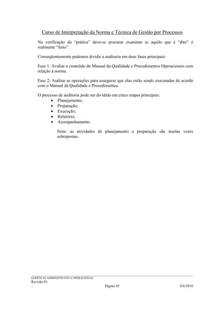 Curso de Interpretação da Norma e Técnica de Gestão por Processos
    Na verificação da “prática” deve-se procurar examinar se aquilo que é “dito” é
    realmente “feito”.

    Conseqüentemente podemos dividir a auditoria em duas fases principais:

    Fase 1: Avaliar o conteúdo do Manual da Qualidade e Procedimentos Operacionais com
    relação à norma.

    Fase 2: Auditar as operações para assegurar que elas estão sendo executadas de acordo
    com o Manual da Qualidade e Procedimentos.

    O processo de auditoria pode ser dividido em cinco etapas principais:
           • Planejamento;
           • Preparação;
           • Execução;
           • Relatório;
           • Acompanhamento.

                 Nota: as atividades de planejamento e preparação são muitas vezes
                 sobrepostas.




______________________________________________________________________________________________________________
GERÊNCIA ADMINISTRATIVA OPERACIONAL
Revisão 01
..                                                Página 45                                          8/6/2010
 