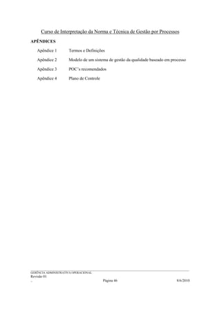 Curso de Interpretação da Norma e Técnica de Gestão por Processos
APÊNDICES

    Apêndice 1            Termos e Definições

    Apêndice 2            Modelo de um sistema de gestão da qualidade baseado em processo

    Apêndice 3            POC’s recomendados

    Apêndice 4            Plano de Controle




______________________________________________________________________________________________________________
GERÊNCIA ADMINISTRATIVA OPERACIONAL
Revisão 01
..                                                Página 46                                          8/6/2010
 