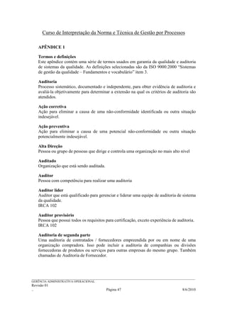 Curso de Interpretação da Norma e Técnica de Gestão por Processos

    APÊNDICE 1

    Termos e definições
    Este apêndice contém uma série de termos usados em garantia da qualidade e auditoria
    de sistemas da qualidade. As definições selecionadas são da ISO 9000:2000 “Sistemas
    de gestão da qualidade – Fundamentos e vocabulário” item 3.

    Auditoria
    Processo sistemático, documentado e independente, para obter evidência de auditoria e
    avaliá-la objetivamente para determinar a extensão na qual os critérios de auditoria são
    atendidos.

    Ação corretiva
    Ação para eliminar a causa de uma não-conformidade identificada ou outra situação
    indesejável.

    Ação preventiva
    Ação para eliminar a causa de uma potencial não-conformidade ou outra situação
    potencialmente indesejável.

    Alta Direção
    Pessoa ou grupo de pessoas que dirige e controla uma organização no mais alto nível

    Auditado
    Organização que está sendo auditada.

    Auditor
    Pessoa com competência para realizar uma auditoria

    Auditor líder
    Auditor que está qualificado para gerenciar e liderar uma equipe de auditoria de sistema
    da qualidade.
    IRCA 102

    Auditor provisório
    Pessoa que possui todos os requisitos para certificação, exceto experiência de auditoria.
    IRCA 102

    Auditoria de segunda parte
    Uma auditoria de contratados / fornecedores empreendida por ou em nome de uma
    organização compradora. Isso pode incluir a auditoria de companhias ou divisões
    fornecedoras de produtos ou serviços para outras empresas do mesmo grupo. Também
    chamadas de Auditoria de Fornecedor.




______________________________________________________________________________________________________________
GERÊNCIA ADMINISTRATIVA OPERACIONAL
Revisão 01
..                                                Página 47                                          8/6/2010
 
