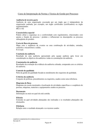 Curso de Interpretação da Norma e Técnica de Gestão por Processos

    Auditoria de terceira parte
    Auditoria de uma organização executada por um órgão que é independente da
    organização auditada; por exemplo, um órgão certificador (certificadora) ou órgão
    regulamentador.
    IRCA 102

    Característica especial
    Podem afetar a segurança ou a conformidade com regulamentos, relacionados com
    ajustes e função do processo / produto e influenciam no desempenho ou processo
    subseqüente do produto.

    Carta de fluxo de processo
    Mapa com a seqüência de eventos ou uma combinação de atividades, entradas,
    controles e mecanismos e saídas.
    P.J.Crack

    Conclusão da auditoria
    Resultado de uma auditoria apresentado pela equipe auditora após levar em
    consideração os objetivos da auditoria e todas as constatações da auditoria.

    Constatações da auditoria
    Resultados da avaliação da evidência da auditoria coletada, comparada com os critérios
    de auditoria.

    Controle da qualidade
    Parte da gestão da qualidade focada no atendimento dos requisitos da qualidade.

    Critérios da auditoria
    Conjunto de políticas, procedimentos ou requisitos, usados como uma referência.

    Diagrama de fluxo
    Diagrama em escala mostrando a localização de atividades específicas e a seqüência de
    pessoas, máquinas, materiais e equipamentos usados no processo.

    Documento
    Informação ou meio no qual ela está contida.

    Eficácia
    Extensão na qual atividades planejadas são realizadas e os resultados planejados são
    alcançados.

    Eficiência
    Relação entre o resultado alcançado e os recursos usados




______________________________________________________________________________________________________________
GERÊNCIA ADMINISTRATIVA OPERACIONAL
Revisão 01
..                                                Página 48                                          8/6/2010
 
