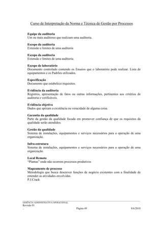 Curso de Interpretação da Norma e Técnica de Gestão por Processos

    Equipe da auditoria
    Um ou mais auditores que realizam uma auditoria.

    Escopo da auditoria
    Extensão e limites de uma auditoria

    Escopo da auditoria
    Extensão e limites de uma auditoria.

    Escopo de laboratório
    Documento controlado contendo os Ensaios que o laboratório pode realizar. Lista de
    equipamentos e os Padrões utilizados.

    Especificação
    Documento que estabelece requisitos.

    Evidência da auditoria
    Registros, apresentação de fatos ou outras informações, pertinentes aos critérios de
    auditoria e verificáveis.

    Evidência objetiva
    Dados que apóiam a existência ou veracidade de alguma coisa.

    Garantia da qualidade
    Parte da gestão da qualidade focada em promover confiança de que os requisitos da
    qualidade serão atendidos.

    Gestão da qualidade
    Sistema de instalações, equipamentos e serviços necessários para a operação de uma
    organização.

    Infra-estrutura
    Sistema de instalações, equipamentos e serviços necessários para a operação de uma
    organização.

    Local Remoto
    “Plantas” onde não ocorrem processos produtivos

    Mapeamento de processo
    Metodologia que busca descrever funções de negócio existentes com a finalidade de
    entender as atividades envolvidas.
    P.J.Crack




______________________________________________________________________________________________________________
GERÊNCIA ADMINISTRATIVA OPERACIONAL
Revisão 01
..                                                Página 49                                          8/6/2010
 
