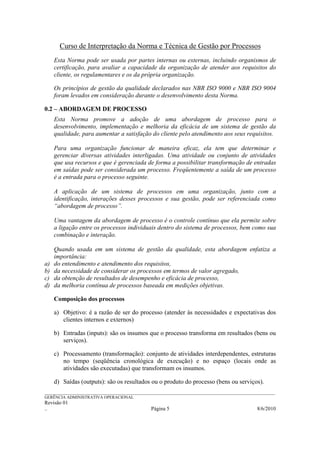 Curso de Interpretação da Norma e Técnica de Gestão por Processos
     Esta Norma pode ser usada por partes internas ou externas, incluindo organismos de
     certificação, para avaliar a capacidade da organização de atender aos requisitos do
     cliente, os regulamentares e os da própria organização.

     Os princípios de gestão da qualidade declarados nas NBR ISO 9000 e NBR ISO 9004
     foram levados em consideração durante o desenvolvimento desta Norma.

0.2 – ABORDAGEM DE PROCESSO
     Esta Norma promove a adoção de uma abordagem de processo para o
     desenvolvimento, implementação e melhoria da eficácia de um sistema de gestão da
     qualidade, para aumentar a satisfação do cliente pelo atendimento aos seus requisitos.

     Para uma organização funcionar de maneira eficaz, ela tem que determinar e
     gerenciar diversas atividades interligadas. Uma atividade ou conjunto de atividades
     que usa recursos e que é gerenciada de forma a possibilitar transformação de entradas
     em saídas pode ser considerada um processo. Freqüentemente a saída de um processo
     é a entrada para o processo seguinte.

     A aplicação de um sistema de processos em uma organização, junto com a
     identificação, interações desses processos e sua gestão, pode ser referenciada como
     “abordagem de processo”.

     Uma vantagem da abordagem de processo é o controle contínuo que ela permite sobre
     a ligação entre os processos individuais dentro do sistema de processos, bem como sua
     combinação e interação.

     Quando usada em um sistema de gestão da qualidade, esta abordagem enfatiza a
     importância:
a)   do entendimento e atendimento dos requisitos,
b)   da necessidade de considerar os processos em termos de valor agregado,
c)   da obtenção de resultados de desempenho e eficácia de processo,
d)   da melhoria contínua de processos baseada em medições objetivas.

     Composição dos processos

     a) Objetivo: é a razão de ser do processo (atender às necessidades e expectativas dos
        clientes internos e externos)

     b) Entradas (inputs): são os insumos que o processo transforma em resultados (bens ou
        serviços).

     c) Processamento (transformação): conjunto de atividades interdependentes, estruturas
        no tempo (seqüência cronológica de execução) e no espaço (locais onde as
        atividades são executadas) que transformam os insumos.

     d) Saídas (outputs): são os resultados ou o produto do processo (bens ou serviços).
______________________________________________________________________________________________________________
GERÊNCIA ADMINISTRATIVA OPERACIONAL
Revisão 01
..                                                Página 5                                           8/6/2010
 