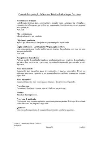 Curso de Interpretação da Norma e Técnica de Gestão por Processos

    Modelamento de dados
    Metodologia utilizada para compreender a relação entre seqüências de operações e
    elementos de informações que podem ser processadas eletronicamente em um processo
    ou organização.
    P.J.Crack

    Não-conformidade
    Não atendimento a um requisito

    Objetivo da qualidade
    Aquilo que é buscado ou almejado, no que diz respeito à qualidade.

    Órgão certificador / Certificadora / Organização auditora
    Uma organização que conduz auditorias em sistemas da qualidade com base em uma
    norma reconhecida.
    P.J.Crack

    Planejamento da qualidade
    Parte da gestão da qualidade focada no estabelecimento dos objetivos da qualidade e
    que especifica os recursos e processos operacionais necessários para atender a estes
    objetivos.

    Plano de qualidade
    Documento que especifica quais procedimentos e recursos associados devem ser
    aplicados, por quem e quando, a um empreendimento, produto, processo ou contrato
    específicos.

    Plano de controle
    Documento descrito para controles dos sistemas e dos processos requeridos

    Procedimentos
    Forma especificada de executar uma atividade ou um processo.

    Produto
    Resultado de um processo.

    Programa de auditoria
    Conjunto de uma ou mais auditorias planejadas para um período de tempo determinado
    e direcionadas a um propósito específico.

    Qualidade
    Grau no qual um conjunto de características inerentes satisfaz a requisitos.




______________________________________________________________________________________________________________
GERÊNCIA ADMINISTRATIVA OPERACIONAL
Revisão 01
..                                                Página 50                                          8/6/2010
 