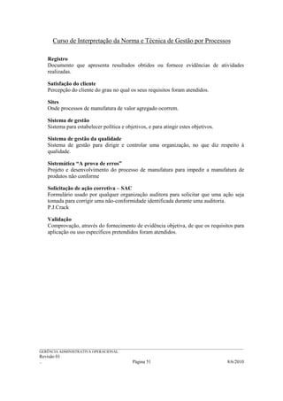 Curso de Interpretação da Norma e Técnica de Gestão por Processos

    Registro
    Documento que apresenta resultados obtidos ou fornece evidências de atividades
    realizadas.

    Satisfação do cliente
    Percepção do cliente do grau no qual os seus requisitos foram atendidos.

    Sites
    Onde processos de manufatura de valor agregado ocorrem.

    Sistema de gestão
    Sistema para estabelecer política e objetivos, e para atingir estes objetivos.

    Sistema de gestão da qualidade
    Sistema de gestão para dirigir e controlar uma organização, no que diz respeito à
    qualidade.

    Sistemática “A prova de erros”
    Projeto e desenvolvimento do processo de manufatura para impedir a manufatura de
    produtos não conforme

    Solicitação de ação corretiva – SAC
    Formulário usado por qualquer organização auditora para solicitar que uma ação seja
    tomada para corrigir uma não-conformidade identificada durante uma auditoria.
    P.J.Crack

    Validação
    Comprovação, através do fornecimento de evidência objetiva, de que os requisitos para
    aplicação ou uso específicos pretendidos foram atendidos.




______________________________________________________________________________________________________________
GERÊNCIA ADMINISTRATIVA OPERACIONAL
Revisão 01
..                                                Página 51                                          8/6/2010
 