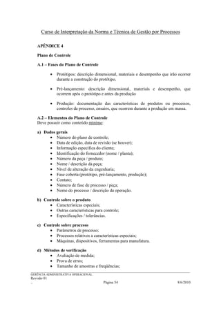 Curso de Interpretação da Norma e Técnica de Gestão por Processos

    APÊNDICE 4

    Plano de Controle

    A.1 – Fases do Plano de Controle

             •   Protótipos: descrição dimensional, materiais e desempenho que irão ocorrer
                 durante a construção do protótipo.

             •   Pré-lançamento: descrição dimensional, materiais e desempenho, que
                 ocorrem após o protótipo e antes da produção

             •   Produção: documentação das características de produtos ou processos,
                 controles de processo, ensaios, que ocorrem durante a produção em massa.

    A.2 – Elementos do Plano de Controle
    Deve possuir como conteúdo mínimo:

    a) Dados gerais
          • Número do plano de controle;
          • Data de edição, data de revisão (se houver);
          • Informação específica do cliente;
          • Identificação do fornecedor (nome / planta);
          • Número da peça / produto;
          • Nome / descrição da peça;
          • Nível de alteração da engenharia;
          • Fase coberta (protótipo, pré-lançamento, produção);
          • Contato;
          • Número de fase de processo / peça;
          • Nome do processo / descrição da operação.

    b) Controle sobre o produto
          • Características especiais;
          • Outras características para controle;
          • Especificações / tolerâncias.

    c) Controle sobre processo
          • Parâmetros de processo;
          • Processos relativos a características especiais;
          • Máquinas, dispositivos, ferramentas para manufatura.

    d) Métodos de verificação
         • Avaliação de medida;
         • Prova de erros;
         • Tamanho de amostras e freqüências;
______________________________________________________________________________________________________________
GERÊNCIA ADMINISTRATIVA OPERACIONAL
Revisão 01
..                                                Página 54                                          8/6/2010
 