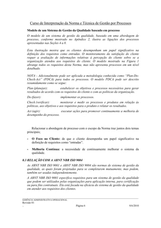 Curso de Interpretação da Norma e Técnica de Gestão por Processos
    Modelo de um Sistema de Gestão da Qualidade baseado em processo
    O modelo de um sistema de gestão da qualidade, baseado em uma abordagem de
    processo, conforme mostrado no Apêndice 2, ilustra as ligações dos processos
    apresentadas nas Seções 4 a 8.

    Esta ilustração mostra que os clientes desempenham um papel significativo na
    definição dos requisitos como entradas. O monitoramento da satisfação do cliente
    requer a avaliação de informações relativas à percepção do cliente sobre se a
    organização atendeu aos requisitos do cliente. O modelo mostrado na Figura 1
    abrange todos os requisitos desta Norma, mas não apresenta processos em um nível
    detalhado.

    NOTA - Adicionalmente pode ser aplicada a metodologia conhecida como “Plan-Do-
    Check-Act” (PDCA) para todos os processos. O modelo PDCA pode ser descrito
    resumidamente como se segue:
    Plan (planejar):         estabelecer os objetivos e processos necessários para gerar
    resultados de acordo com os requisitos do cliente e com as políticas da organização.
    Do (fazer):                     implementar os processos.
    Check (verificar):          monitorar e medir os processos e produtos em relação às
    políticas, aos objetivos e aos requisitos para o produto e relatar os resultados.
    Act (agir):             executar ações para promover continuamente a melhoria de
    desempenho do processo.



        Relacionar a abordagem de processo com o escopo da Norma traz juntos dois temas
    principais;

    -    O Foco no Cliente: de que o cliente desempenha um papel significativo na
         definição de requisitos como “entradas”.

    -    Melhoria Contínua: a necessidade de continuamente melhorar o sistema da
         qualidade.

0.3 RELAÇÃO COM A ABNT NBR ISO 9004
    As ABNT NBR ISO 9001 e ABNT NBR ISO 9004 são normas de sistema de gestão da
    qualidade, as quais foram projetadas para se completarem mutuamente, mas podem,
    também ser usadas independentemente.
    A ABNT NBR ISO 9001 especifica requisitos para um sistema de gestão da qualidade
    que podem ser utilizados pelas organizações para aplicação interna, para certificação
    ou para fins contratuais. Ela está focada na eficácia do sistema de gestão da qualidade
    em atender aos requisitos dos clientes.

______________________________________________________________________________________________________________
GERÊNCIA ADMINISTRATIVA OPERACIONAL
Revisão 01
..                                                Página 6                                           8/6/2010
 