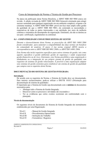 Curso de Interpretação da Norma e Técnica de Gestão por Processos
    Na época da publicação desta Norma Brasileira, a ABNT NBR ISO 9004 estava em
    revisão. A edição revisada da ABNT NBR ISO 9004 fornecerá orientação para atingir
    sucesso sustentado para qualquer organização em um ambiente complexo, exigente e de
    constante mudança. A ABNT NBR ISO 9004 provê um foco mais amplo sobre gestão
    da qualidade do que a ABNT NBR ISO 9001; ela contempla as necessidades e
    expectativas de todas as partes interessadas e sua satisfação, por meio da melhoria
    contínua e sistemática do desempenho da organização. Entretanto, ela não se destina ao
    uso para certificação, regulamentar ou contratual.

0.4 – COMPATIBILIDADE COM OUTROS SISTEMA DE GESTÃO
    Durante o desenvolvimento desta Norma, as prescrições da ABNT ISO 14001:2004
    foram consideradas para aumentar a compatibilidade das duas normas em benefício
    da comunidade de usuários. O anexo A (na norma original ABNT) mostra a
    correspondência entre a ABNT NBR ISO 9001:2008 e a ABNT ISO 14001:2004.
    Esta Norma não inclui requisitos específicos para outros sistemas de gestão, tais como
    aqueles específicos à gestão ambiental, gestão de segurança e saúde ocupacional,
    gestão financeira ou de risco. Entretanto, esta Norma possibilita a uma organização o
    alinhamento ou a integração de seu próprio sistema de gestão da qualidade com
    requisitos de sistemas de gestão relacionados. É possível a uma organização adaptar
    seus sistemas de gestão existentes para estabelecer um sistema de gestão da qualidade
    que cumpra com os requisitos desta Norma.

DOCUMENTAÇÃO DO SISTEMA DE GESTÃO INTEGRADA

Introdução
    De acordo com os requisitos da Norma, o Sistema de Gestão deve ser documentado.
    Para maiores esclarecimentos, pode-se utilizar a ISO/TR 10.013 (Orientação para
    documentação de sistema da qualidade):
    É importante que o Sistema de Gestão seja documentado com o mínimo de documentos
    necessários para:
       - Abranger todo o Sistema de Gestão Integrada;
       - Descrever como os processos e atividades são executados e
       - Ter as evidências que certos eventos ocorreram em conformidade com o
           planejado.

Níveis da documentação

    Os seguintes níveis de documentos do Sistema de Gestão Integrada são normalmente
    estabelecidos por uma Organização:

        Nível I           - Manual de Gestão Integrada
        Nível II          - Procedimentos Operacionais
        Nível III         - Instruções de Trabalho
        Nível IV          - Formulários / Registros

______________________________________________________________________________________________________________
GERÊNCIA ADMINISTRATIVA OPERACIONAL
Revisão 01
..                                                Página 7                                           8/6/2010
 