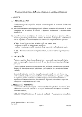 Curso de Interpretação da Norma e Técnica de Gestão por Processos

1 –ESCOPO

1.1 – GENERALIDADES

   Esta Norma especifica requisitos para um sistema de gestão da qualidade quando uma
   organização:
a) necessita demonstrar sua capacidade para fornecer produtos que atendam de forma
   consistente aos requisitos do cliente e requisitos estatutários e regulamentares
   aplicáveis, e

b) pretende aumentar a satisfação do cliente por meio da aplicação eficaz do sistema,
   incluindo processos para melhoria contínua do sistema, e assegurar a conformidade
   com os requisitos do cliente e os requisitos estatutários e regulamentares aplicáveis.

    NOTA 1 Nesta Norma, o termo "produto" aplica-se apenas para:
    - produto pretendido ou requerido por um cliente,
    - qualquer resultado pretendido resultante dos processos de realização do produto.

    NOTA 2 Requisitos estatutários e regulamentares podem ser expressos por requisitos
    legais.

1.2 –APLICAÇÃO

    Todos os requisitos desta Norma são genéricos e se pretende que sejam aplicáveis a
    todas as organizações, independentemente do seu tipo, do seu porte e do produto que
    fornecem.
    Quando algum(ns) requisito(s) desta Norma não puder(em) ser aplicado(s), devido à
    natureza de uma organização e seu produto, ele(s) pode(m) ser considerado(s) para
    exclusão.

    Quando são efetuadas exclusões, alegações de conformidade com esta Norma não
    serão aceitáveis, a não ser que as exclusões estejam limitadas aos requisitos contidos
    na Seção 7 e que tais exclusões não afetem a capacidade ou responsabilidade da
    organização de fornecer produto que atenda aos requisitos dos clientes e requisitos
    estatutários e regulamentares aplicáveis.

2. REFERÊNCIA NORMATIVA
    O documento relacionado a seguir é indispensável à aplicação deste documento. Para
    referências não datadas, aplicam-se as edições mais recentes do referido documento
    (incluindo emendas).

    NBR ISO 9000:2005, Sistemas de gestão da qualidade - Fundamentos e vocabulário.



______________________________________________________________________________________________________________
GERÊNCIA ADMINISTRATIVA OPERACIONAL
Revisão 01
..                                                Página 9                                           8/6/2010
 