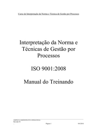 Curso de Interpretação da Norma e Técnica de Gestão por Processos




         Interpretação da Norma e
          Técnicas de Gestão por
                 Processos

                           ISO 9001:2008

                Manual do Treinando




______________________________________________________________________________________________________________
GERÊNCIA ADMINISTRATIVA OPERACIONAL
Revisão 01
..                                                Página 1                                           8/6/2010
 