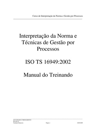 Curso de Interpretação da Norma e Gestão por Processos
_________________________________________________________________________




         Interpretação da Norma e
          Técnicas de Gestão por
                 Processos

                   ISO TS 16949:2002

                Manual do Treinando




______________________________________________________________________________________________________________
QUALIDADE E TREINAMENTO
Revisão 01
Fundição Balancins                                  Página 1                                         18/05/2009
 