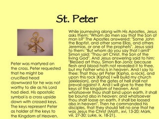 St. Peter While journeying along with His Apostles, Jesus asks them: "Whom do men say that the Son of man is?" The Apostles answered: "Some John the Baptist, and other some Elias, and others Jeremias, or one of the prophets". Jesus said to them: "But whom do you say that I am?" Simon said: "Thou art Christ, the Son of the living God". And Jesus answering said to him: "Blessed art thou, Simon Bar-Jona: because flesh and blood hath not revealed it to thee, but my Father who is in heaven. And I say to thee: That thou art Peter [Kipha, a rock], and upon this rock [Kipha] I will build my church [ekklesian], and the gates of hell shall not prevail against it. And I will give to thee the keys of the kingdom of heaven. And whatsoever thou shalt bind upon earth, it shall be bound also in heaven: and whatsoever thou shalt loose on earth, it shall be loosed also in heaven". Then he commanded his disciples, that they should tell no one that he was Jesus the Christ (Matt., xvi, 13-20; Mark, viii, 27-30; Luke, ix, 18-21).  Peter was martyred on the cross. Peter requested that he might be crucified head downward for he was not worthy to die as his Lord had died. His apostolic symbol is a cross upside down with crossed keys. The keys represent Peter as holder of the keys to the Kingdom of Heaven.   