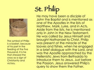 St. Philip He may have been a disciple of John the Baptist and is mentioned as one of the Apostles in the lists of Matthew, Mark, Luke, and in Acts. Aside from the lists, he is mentioned only in John in the New Testament. He was called by Jesus Himself and brought Nathanael to Christ. Philip was present at the miracle of the loaves and fishes, when he engaged in a brief dialogue with the Lord, and was the Apostle approached by the Hellenistic Jews from Bethsaida to introduce them to Jesus. Just before the Passion, Jesus answered Philip's query to show them the Father. The symbol of Philip is a basket, because of his part in the feeding of the five thousand. It is he that stressed the cross as a sign of Christianity and victory.  