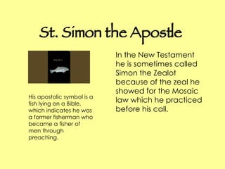 St. Simon the Apostle In the New Testament he is sometimes called Simon the Zealot because of the zeal he showed for the Mosaic law which he practiced before his call. His apostolic symbol is a fish lying on a Bible, which indicates he was a former fisherman who became a fisher of men through preaching.  