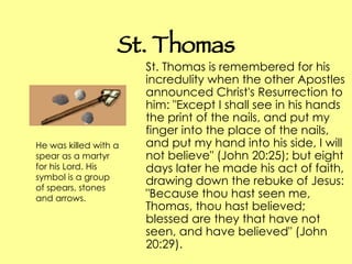 St. Thomas St. Thomas is remembered for his incredulity when the other Apostles announced Christ's Resurrection to him: "Except I shall see in his hands the print of the nails, and put my finger into the place of the nails, and put my hand into his side, I will not believe" (John 20:25); but eight days later he made his act of faith, drawing down the rebuke of Jesus: "Because thou hast seen me, Thomas, thou hast believed; blessed are they that have not seen, and have believed" (John 20:29).  He was killed with a spear as a martyr for his Lord. His symbol is a group of spears, stones and arrows.   