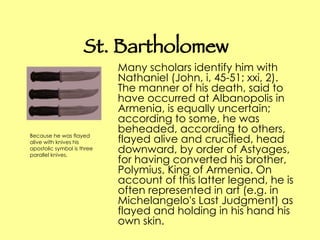 St. Bartholomew Many scholars identify him with Nathaniel (John, i, 45-51; xxi, 2). The manner of his death, said to have occurred at Albanopolis in Armenia, is equally uncertain; according to some, he was beheaded, according to others, flayed alive and crucified, head downward, by order of Astyages, for having converted his brother, Polymius, King of Armenia. On account of this latter legend, he is often represented in art (e.g. in Michelangelo's Last Judgment) as flayed and holding in his hand his own skin. Because he was flayed alive with knives his apostolic symbol is three parallel knives.  
