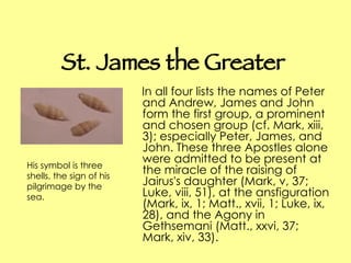 St. James the Greater In all four lists the names of Peter and Andrew, James and John form the first group, a prominent and chosen group (cf. Mark, xiii, 3); especially Peter, James, and John. These three Apostles alone were admitted to be present at the miracle of the raising of Jairus's daughter (Mark, v, 37; Luke, viii, 51), at the ansfiguration (Mark, ix, 1; Matt., xvii, 1; Luke, ix, 28), and the Agony in Gethsemani (Matt., xxvi, 37; Mark, xiv, 33).  His symbol is three shells, the sign of his pilgrimage by the sea.  