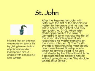 St. John After the Resurrection John with Peter was the first of the disciples to hasten to the grave and he was the first to believe that Christ had truly risen (John, xx, 2-10). When later Christ appeared at the Lake of Genesareth John was also the first of the seven disciples present who recognized his Master standing on the shore (John, xxi, 7). The Fourth Evangelist has shown us most clearly how close the relationship was in which he always stood to his Lord and Master by the title with which he is accustomed to indicate himself without giving his name: "the disciple whom Jesus loved".   It is said that an attempt was made on John’s life by giving him a chalice of poison from which God spared him. A chalice with a snake in it is his symbol.   
