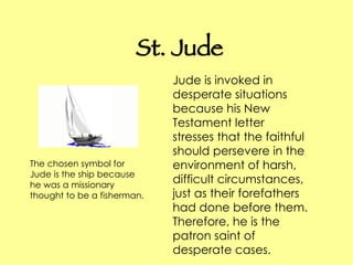 St. Jude Jude is invoked in desperate situations because his New Testament letter stresses that the faithful should persevere in the environment of harsh, difficult circumstances, just as their forefathers had done before them. Therefore, he is the patron saint of desperate cases. The chosen symbol for Jude is the ship because he was a missionary thought to be a fisherman.  