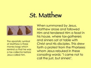 St. Matthew When summoned by Jesus, Matthew arose and followed Him and tendered Him a feast in his house, where tax-gatherers and sinners sat at table with Christ and His disciples. This drew forth a protest from the Pharisees whom Jesus rebuked in these consoling words: "I came not to call the just, but sinners".  The apostolic symbol of Matthew is three money bags which remind us that he was a tax collector before Jesus called him.  