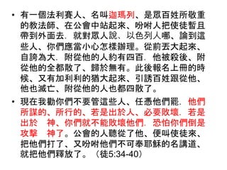 • 有一個法利賽人、名叫迦瑪列、是眾百姓所敬重
的教法師、在公會中站起來、吩咐人把使徒暫且
帶到外面去．就對眾人說、以色列人哪、論到這
些人、你們應當小心怎樣辦理。從前丟大起來、
自誇為大．附從他的人約有四百．他被殺後、附
從他的全都散了、歸於無有。此後報名上冊的時
候、又有加利利的猶大起來、引誘百姓跟從他、
他也滅亡、附從他的人也都四散了。
• 現在我勸你們不要管這些人、任憑他們罷．他們
所謀的、所行的、若是出於人、必要敗壞．若是
出於 神、你們就不能敗壞他們．恐怕你們倒是
攻擊 神了。公會的人聽從了他、便叫使徒來、
把他們打了、又吩咐他們不可奉耶穌的名講道、
就把他們釋放了。（徒5:34-40）
 