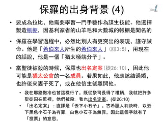 保羅的出身背景 (4)
• 要成為拉比，他需要學習一門手藝作為謀生技能。他選擇
製造帳棚，因基利家省的山羊毛和大數城的帳棚是聞名的
• 保羅在學習過程中，必然比別人有更突出的表現，謹守誡
命。他是「希伯來人所生的希伯來人」(腓3:5)，用現在
的話說，他是一個「猶太極端分子」。
• 當聖徒被殺的時候，保羅也出名定案(徒26:10)，因此他
可能是猶太公會的一名成員。若果如此，他應該結過婚，
也許後來妻子死了，或在他信主後離開他。
• 我在耶路撒冷也曾這樣行了。既從祭司長得了權柄，我就把許多
聖徒囚在監裡。他們被殺，我也出名定案。(徒26:10)
• 「出名定案」：直譯是「丟下小石子」。古希臘人判決時，以丟
下黑色小石子為有罪，白色小石子為無罪。因此這個字就有了
「投票」的意思。
 