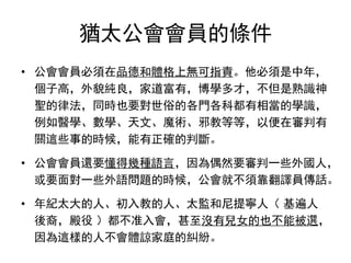 猶太公會會員的條件
• 公會會員必須在品德和體格上無可指責。他必須是中年，
個子高，外貌純良，家道富有，博學多才，不但是熟識神
聖的律法，同時也要對世俗的各門各科都有相當的學識，
例如醫學、數學、天文、魔術、邪教等等，以便在審判有
關這些事的時候，能有正確的判斷。
• 公會會員還要懂得幾種語言，因為偶然要審判一些外國人，
或要面對一些外語問題的時候，公會就不須靠翻譯員傳話。
• 年紀太大的人、初入教的人、太監和尼提寧人（ 基遍人
後裔，殿役 ）都不准入會，甚至沒有兒女的也不能被選，
因為這樣的人不會體諒家庭的糾紛。
 
