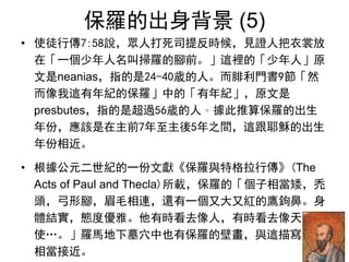 保羅的出身背景 (5)
• 使徒行傳7:58說，眾人打死司提反時候，見證人把衣裳放
在「一個少年人名叫掃羅的腳前。」這裡的「少年人」原
文是neanias，指的是24-40歲的人。而腓利門書9節「然
而像我這有年紀的保羅」中的「有年紀」，原文是
presbutes，指的是超過56歲的人。據此推算保羅的出生
年份，應該是在主前7年至主後5年之間，這跟耶穌的出生
年份相近。
• 根據公元二世紀的一份文獻《保羅與特格拉行傳》(The
Acts of Paul and Thecla)所載，保羅的「個子相當矮，禿
頭，弓形腳，眉毛相連，還有一個又大又紅的鷹鉤鼻。身
體結實，態度優雅。他有時看去像人，有時看去像天
使…。」羅馬地下墓穴中也有保羅的壁畫，與這描寫
相當接近。
 