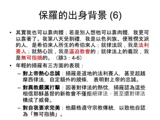 保羅的出身背景 (6)
• 其實我也可以靠肉體；若是別人想他可以靠肉體，我更可
以靠著了。我第八天受割禮，我是以色列族、便雅憫支派
的人，是希伯來人所生的希伯來人；就律法說，我是法利
賽人；就熱心說，我是逼迫教會的；就律法上的義說，我
是無可指摘的。（腓3：4-6）
• 年輕的掃羅有三方面的表現：
– 對上帝熱心忠誠：掃羅是道地的法利賽人，甚至超越
摩西律法，自定額外的規條， 表明對上帝的忠誠。
– 對異教嚴厲打擊：因著對律法的熱忱，掃羅認為這些
相信耶穌基督的新教會不僅拒絕律法，甚至還對律法
構成了威脅。
– 對自我要求完美：他嚴格遵守宗教傳統，以致他自認
為「無可指摘」。
 