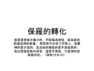 保羅的轉化
我原是使徒中最小的，不配稱為使徒，因為我從
前逼迫神的教會。 然而我今日成了何等人，是蒙
神的恩才成的，並且他所賜我的恩不是徒然的；
我比眾使徒格外勞苦，這原不是我，乃是神的恩
與我同在。（林前15:9-10）
 