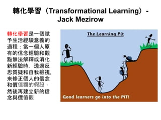 轉化學習（Transformational Learning）-
Jack Mezirow
轉化學習是一個賦
予生活經驗意義的
過程：當一個人原
有的信念經驗和觀
點無法解釋或消化
新經驗時，透過反
思質疑和自我檢視，
來修正個人的信念
和價值觀的假設，
然後再建立新的信
念與價值觀
 
