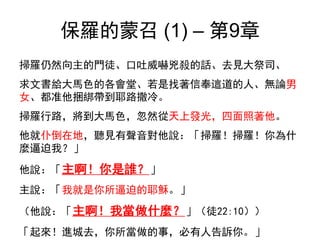 保羅的蒙召 (1) – 第9章
掃羅仍然向主的門徒、口吐威嚇兇殺的話、去見大祭司、
求文書給大馬色的各會堂、若是找著信奉這道的人、無論男
女、都准他捆綁帶到耶路撒冷。
掃羅行路，將到大馬色，忽然從天上發光，四面照著他。
他就仆倒在地，聽見有聲音對他說：「掃羅！掃羅！你為什
麼逼迫我？」
他說：「主啊！你是誰？」
主說：「我就是你所逼迫的耶穌。」
（他說：「主啊！我當做什麼？」（徒22:10））
「起來！進城去，你所當做的事，必有人告訴你。」
 
