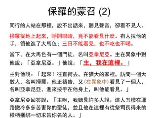 保羅的蒙召 (2)
同行的人站在那裡，說不出話來，聽見聲音，卻看不見人。
掃羅從地上起來，睜開眼睛，竟不能看見什麼。有人拉他的
手，領他進了大馬色；三日不能看見，也不吃也不喝。
當下，在大馬色有一個門徒，名叫亞拿尼亞。主在異象中對
他說：「亞拿尼亞。」他說：「主，我在這裡。」
主對他說：「起來！往直街去，在猶大的家裡，訪問一個大
數人，名叫掃羅。他正禱告，又(在異象中)看見了一個人，
名叫亞拿尼亞，進來按手在他身上，叫他能看見。」
亞拿尼亞回答說：「主啊，我聽見許多人說：這人怎樣在耶
路撒冷多多苦害你的聖徒，並且他在這裡有從祭司長得來的
權柄捆綁一切求告你名的人。」
 