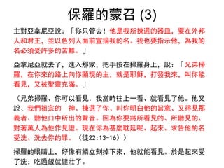 保羅的蒙召 (3)
主對亞拿尼亞說：「你只管去！他是我所揀選的器皿，要在外邦
人和君王，並以色列人面前宣揚我的名。我也要指示他，為我的
名必須受許多的苦難。」
亞拿尼亞就去了，進入那家，把手按在掃羅身上，說：「兄弟掃
羅，在你來的路上向你顯現的主，就是耶穌，打發我來，叫你能
看見，又被聖靈充滿。」
（兄弟掃羅、你可以看見．我當時往上一看、就看見了他。他又
說、我們祖宗的 神、揀選了你、叫你明白他的旨意、又得見那
義者、聽他口中所出的聲音。因為你要將所看見的、所聽見的、
對著萬人為他作見證。現在你為甚麼耽延呢、起來、求告他的名
受洗、洗去你的罪。（徒22:13-16））
掃羅的眼睛上，好像有鱗立刻掉下來，他就能看見。於是起來受
了洗；吃過飯就健壯了。
 