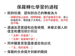 保羅轉化學習的過程
• 陷到坑裡，認知到自己的無能為力
–掃羅從地上起來，睜開眼睛，竟不能看見什麼。有人
拉他的手，領他進了大馬色；三日不能看見，也不吃
也不喝。
• 透過反思質疑和自我檢視，來修正個人的
信念和價值觀的假設
–「主啊！你是誰？」
–「主啊！我當做什麼？」
• 同伴願意受聖靈差遣拉他出坑
–「主，我在這裡。」
• 保羅的生命提升到新的階段
 