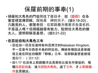 保羅前期的事奉(1)
• 掃羅和大馬色的門徒同住了些日子．就（隨即）在各
會堂裡宣傳耶穌、說他是 神的兒子。(徒9:19-20) ，
凡聽見的人、都驚奇說：在耶路撒冷殘害求告這名的、
不是這人嗎？但掃羅越發有能力、駁倒住大馬色的猶
太人、證明耶穌是基督。 (徒9:21-22)
• 在亞拉伯和大馬色三年
• 亞拉伯一說是在當時敘利亞南方的Nabatean Kingdom,
不一定是今日西奈半島的阿拉伯。傳統有種説法是保羅
信主後在阿拉伯曠野「靜修」三年，從耶穌基督直接領
受啟示。（加1:12）
• 加1:17 也沒有上耶路撒冷去見那些比我先作使徒的，惟
獨往亞拉伯去，後又回到大馬色。過了三年，才上耶路撒
冷去見磯法。
 