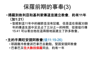 保羅前期的事奉(3)
• 掃羅到敘利亞和基利家傳道並建立教會，約有11年
（加1:21）
• 聖經對這11年中的細節並沒有記載，但是這在保羅30餘
年的傳道生涯中足足占了三分之一的時間，從使徒行傳
15:41 可以看出他在這兩個地區建立了許多教會。
• 主的手興旺安提阿教會(徒11:19-26)
• 耶路撒冷教會派巴拿巴去勸勉、堅固安提阿教會
• 巴拿巴又往大數找保羅同去，約有一年
 
