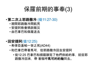 保羅前期的事奉(3)
• 第二次上耶路撒冷 (徒11:27-30)
• 期間耶路撒冷鬧飢荒
• 安提阿教會捐款賑災
• 由巴拿巴和保羅送去
• 回安提阿(徒12:25)
• 希律亞基帕一世之死(AD44)
• 和巴拿巴帶著馬可，從耶路撒冷回去安提阿
• 徒12:25 巴拿巴和掃羅辦完了他們供給的事，就從耶
路撒冷回來，帶 著稱呼馬可的約翰同去。
 