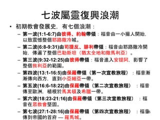 七波屬靈復興浪潮
• 初期教會發展史，有七個浪潮：
– 第一波(1:1-6:7)由彼得、約翰帶領：福音由一小撮人開始，
以致震憾整個耶路撒冷城。
– 第二波(6:8-9:31)由司提反、腓利帶領：福音由耶路撒冷開
始，傳遍了整個巴勒斯坦（猶太全地和撒馬利亞）。
– 第三波(9:32-12:25)由彼得帶領：福音進入安提阿，影響了
整個敘利亞的範圍。
– 第四波(13:1-16:5)由保羅帶領（第一次宣教旅程）：福音漸
漸傳向西方，直到小亞細亞一帶。
– 第五波(16:6-18:22)由保羅帶領（第二次宣教旅程） ：福音
傳至歐洲，植根於馬其頓及希臘一帶。
– 第六波(18:23-21:16)由保羅帶領（第三次宣教旅程） ：福
音在眾教會堅固。
– 第七波(27:1-28:16)由保羅帶領（第四次宣教旅程） ：福音
傳到帝國的首府 — 羅馬城。
26
 
